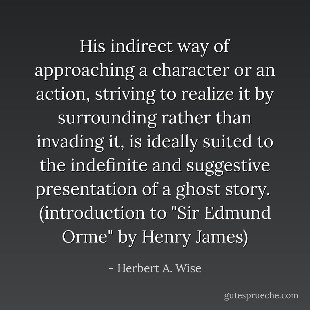 His indirect way of approaching a character or an action, striving to realize it by surrounding rather than invading it, is ideally suited to the indefinite and suggestive presentation of a ghost story.<br /><br />(introduction to "Sir Edmund Orme" by Henry James) - Herbert A. Wise