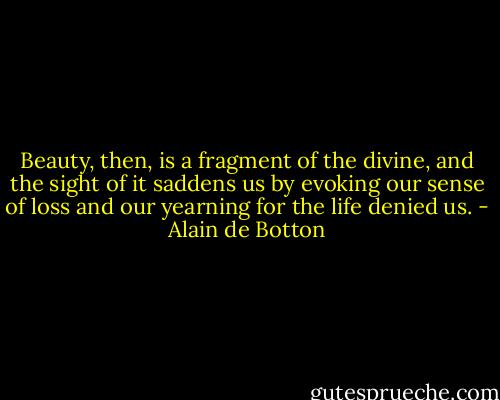 Beauty, then, is a fragment of the divine, and the sight of it saddens us by evoking our sense of loss and our yearning for the life denied us. - Alain de Botton