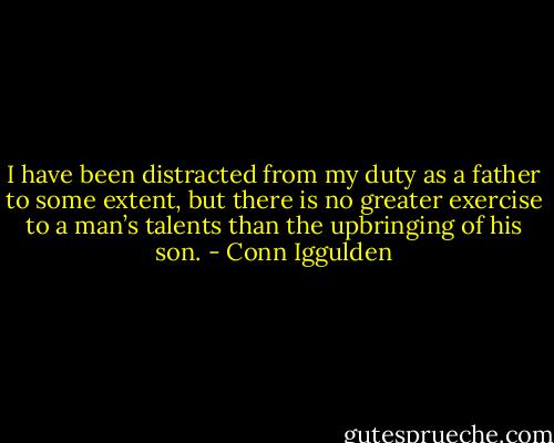 I have been distracted from my duty as a father to some extent, but there is no greater exercise to a man’s talents than the upbringing of his son. - Conn Iggulden