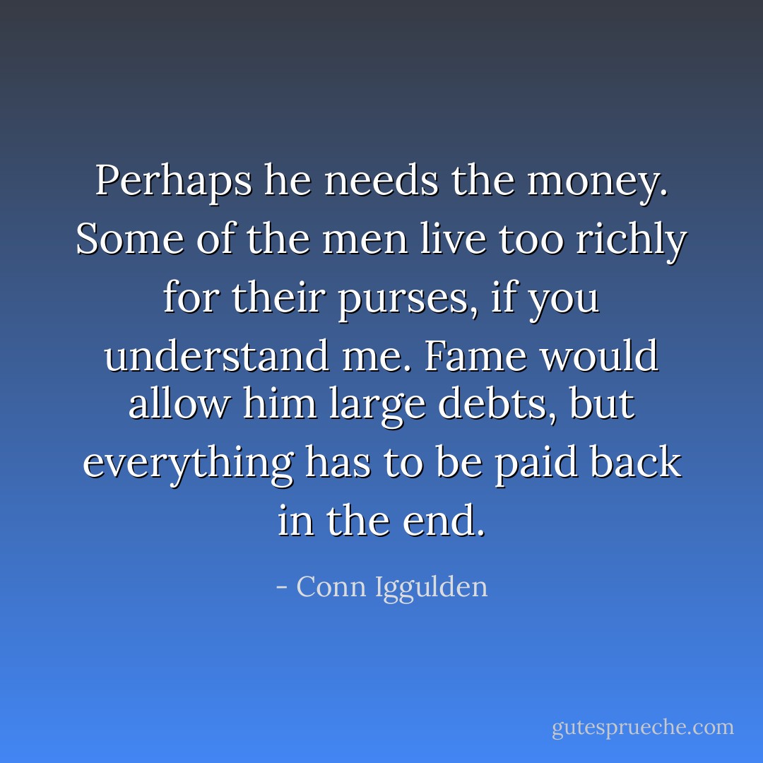 Perhaps he needs the money. Some of the men live too richly for their purses, if you understand me. Fame would allow him large debts, but everything has to be paid back in the end. - Conn Iggulden