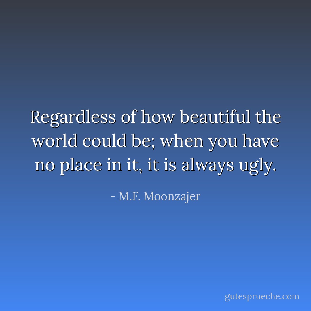 Regardless of how beautiful the world could be; when you have no place in it, it is always ugly. - M.F. Moonzajer