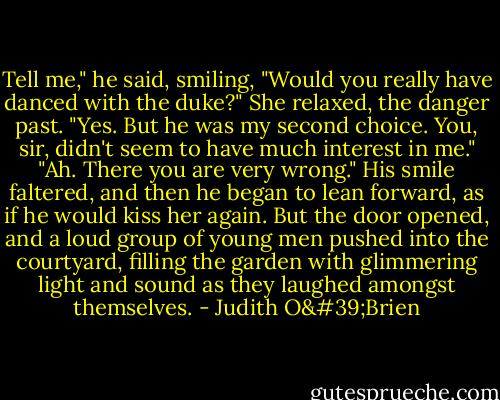 Tell me," he said, smiling, "Would you really have danced with the duke?" She relaxed, the danger past. "Yes. But he was my second choice. You, sir, didn't seem to have much interest in me." "Ah. There you are very wrong." His smile faltered, and then he began to lean forward, as if he would kiss her again. But the door opened, and a loud group of young men pushed into the courtyard, filling the garden with glimmering light and sound as they laughed amongst themselves. - Judith O'Brien