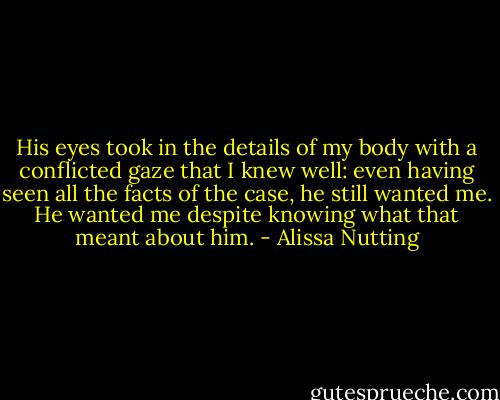 His eyes took in the details of my body with a conflicted gaze that I knew well: even having seen all the facts of the case, he still wanted me. He wanted me despite knowing what that meant about him. - Alissa Nutting