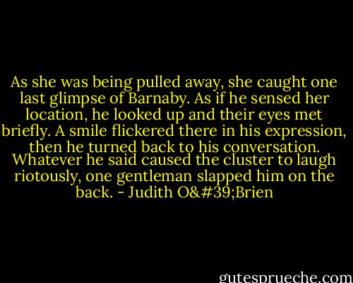 As she was being pulled away, she caught one last glimpse of Barnaby. As if he sensed her location, he looked up and their eyes met briefly. A smile flickered there in his expression, then he turned back to his conversation. Whatever he said caused the cluster to laugh riotously, one gentleman slapped him on the back. - Judith O'Brien