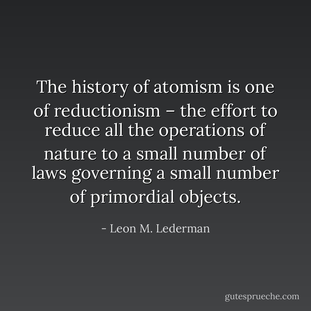 The history of atomism is one of reductionism – the effort to reduce all the operations of nature to a small number of laws governing a small number of primordial objects. - Leon M. Lederman