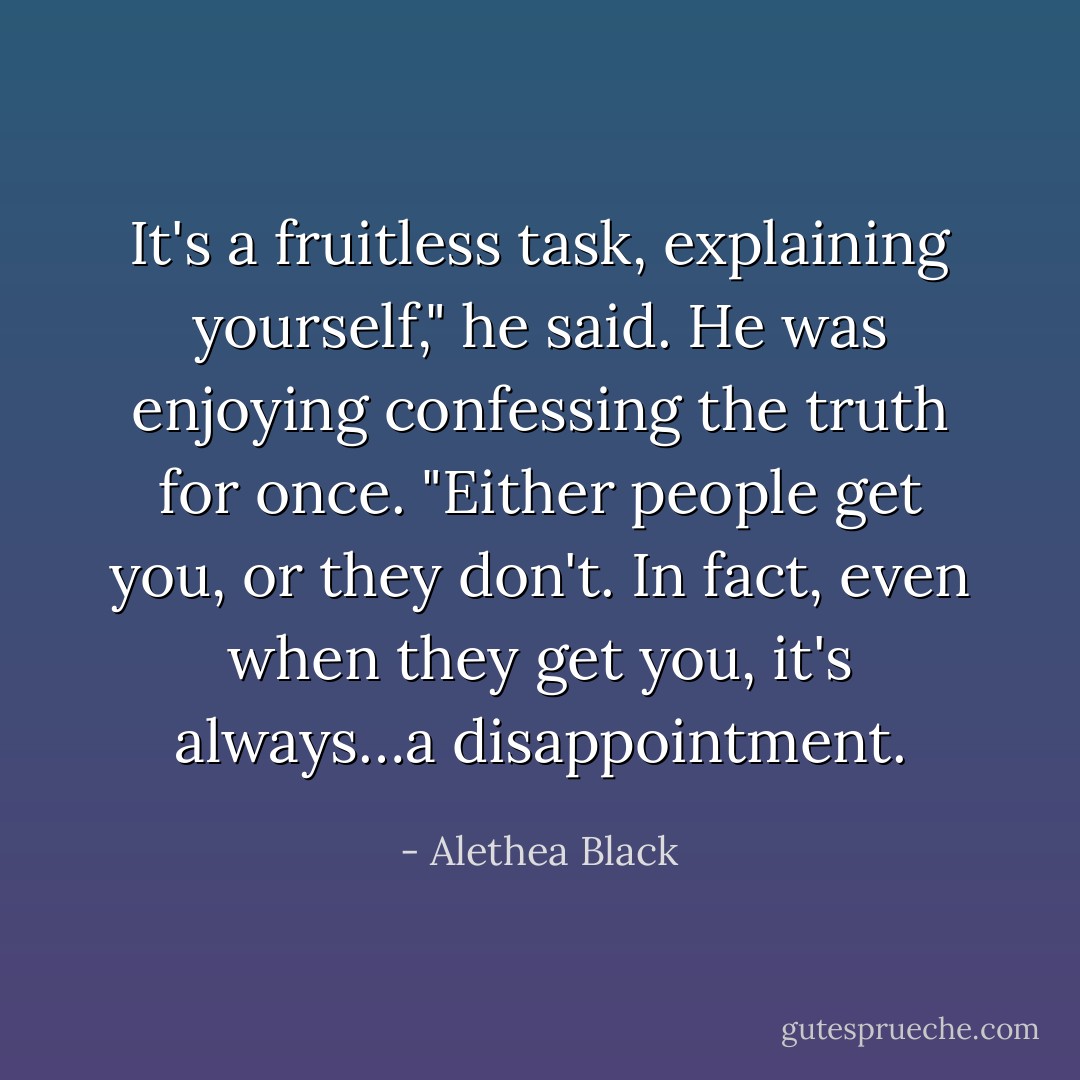 It's a fruitless task, explaining yourself," he said. He was enjoying confessing the truth for once. "Either people get you, or they don't. In fact, even when they get you, it's always…a disappointment. - Alethea Black