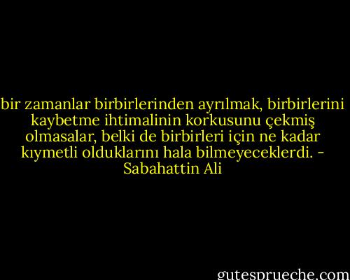 bir zamanlar birbirlerinden ayrılmak, birbirlerini kaybetme ihtimalinin korkusunu çekmiş olmasalar, belki de birbirleri için ne kadar kıymetli olduklarını hala bilmeyeceklerdi. - Sabahattin Ali