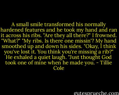 A small smile transformed his normally hardened features and he took my hand and ran it across his ribs. "Are they all there?"<br />I frowned. "What?"<br />"My ribs. Is there one missin'?<br />My hand smoothed up and down his sides. "Okay, I think you've lost it. You think you're missing a rib?"<br />He exhaled a quiet laugh. "Just thought God took one of mine when he made you. - Tillie Cole