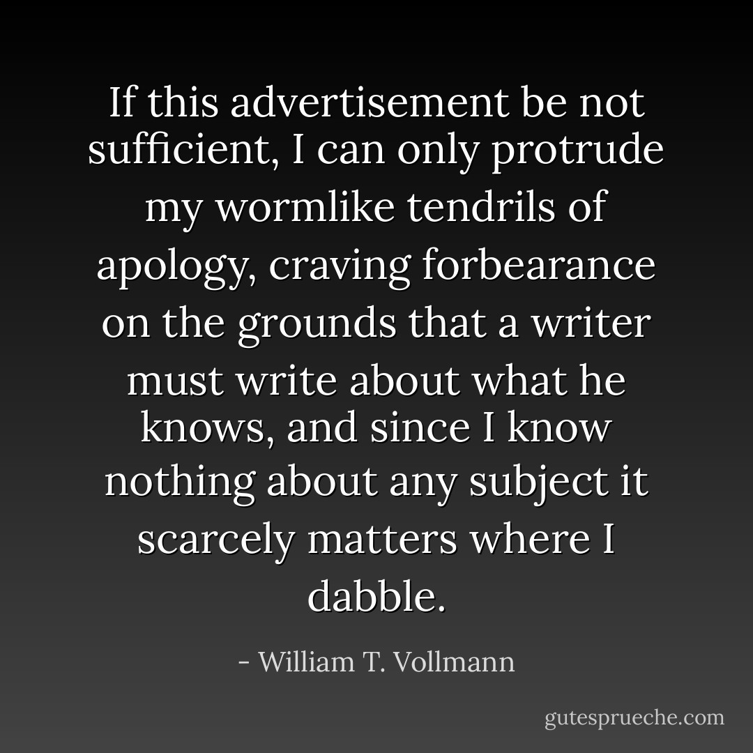 If this advertisement be not sufficient, I can only protrude my wormlike tendrils of apology, craving forbearance on the grounds that a writer must write about what he knows, and since I know nothing about any subject it scarcely matters where I dabble. - William T. Vollmann