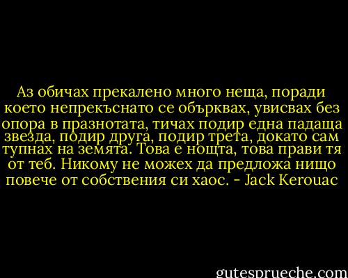 Аз обичах прекалено много неща, поради което непрекъснато се обърквах, увисвах без опора в празнотата, тичах подир една падаща звезда, подир друга, подир трета, докато сам тупнах на земята. Това е нощта, това прави тя от теб. Никому не можех да предложа нищо повече от собствения си хаос. - Jack Kerouac