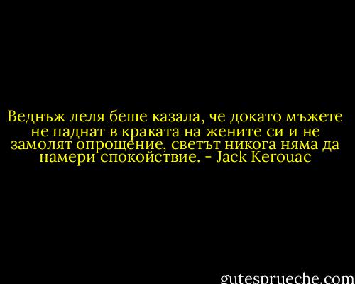 Веднъж леля беше казала, че докато мъжете не паднат в краката на жените си и не замолят опрощение, светът никога няма да намери спокойствие. - Jack Kerouac