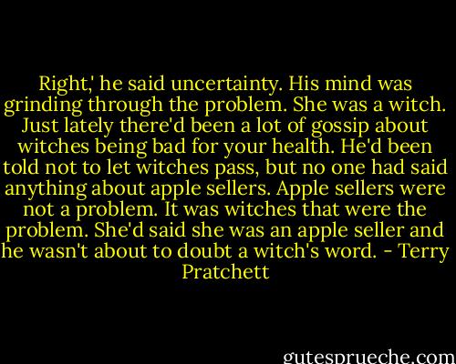 Right,' he said uncertainty. His mind was grinding through the problem. She was a witch. Just lately there'd been a lot of gossip about witches being bad for your health. He'd been told not to let witches pass, but no one had said anything about apple sellers. Apple sellers were not a problem. It was witches that were the problem. She'd said she was an apple seller and he wasn't about to doubt a witch's word. - Terry Pratchett