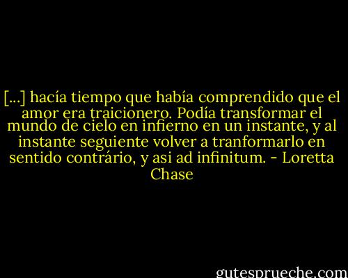 [...] hacía tiempo que había comprendido que el amor era traicionero. Podía transformar el mundo de cielo en infierno en un instante, y al instante seguiente volver a tranformarlo en sentido contrário, y asi ad infinitum. - Loretta Chase