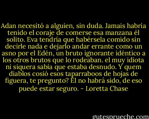 Adan necesitó a alguien, sin duda. Jamais habría tenido el coraje de comerse esa manzana él solito. Eva tendría que habérsela comido sin decirle nada e dejarlo andar errante como un asno por el Edén, un bruto ignorante idéntico a los otros brutos que lo rodeaban. el muy idiota ni siquera sabía que estaba desnudo. Y quem diablos cosió esos taparraboos de hojas de figuera, te pregunto? Él no habrá sido, de eso puede estar seguro. - Loretta Chase