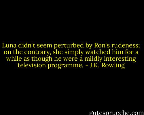 Luna didn't seem perturbed by Ron's rudeness; on the contrary, she simply watched him for a while as though he were a mildly interesting television programme. - J.K. Rowling