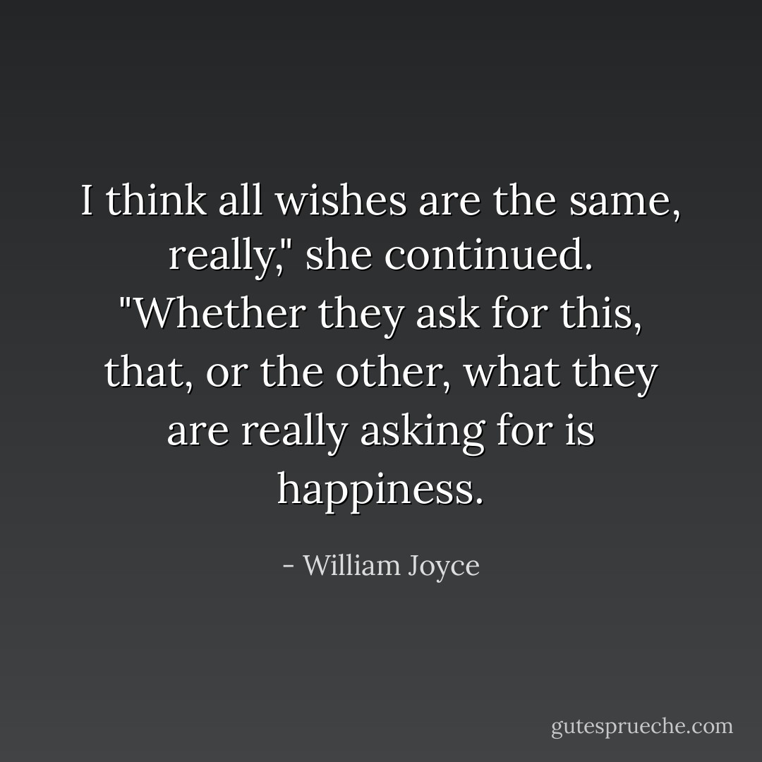 I think all wishes are the same, really," she continued. "Whether they ask for this, that, or the other, what they are really asking for is happiness. - William Joyce