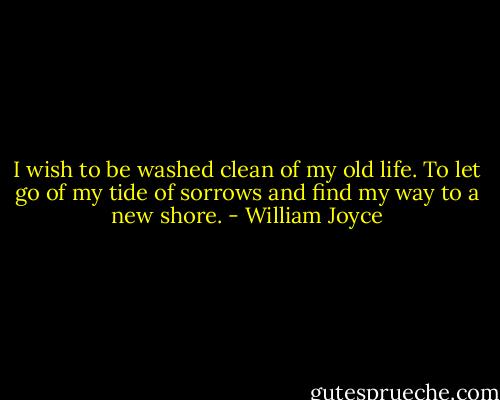I wish to be washed clean of my old life. To let go of my tide of sorrows and find my way to a new shore. - William Joyce
