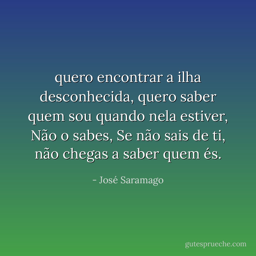 quero encontrar a ilha desconhecida, quero saber quem sou quando nela estiver, Não o sabes, Se não sais de ti, não chegas a saber quem és. - José Saramago