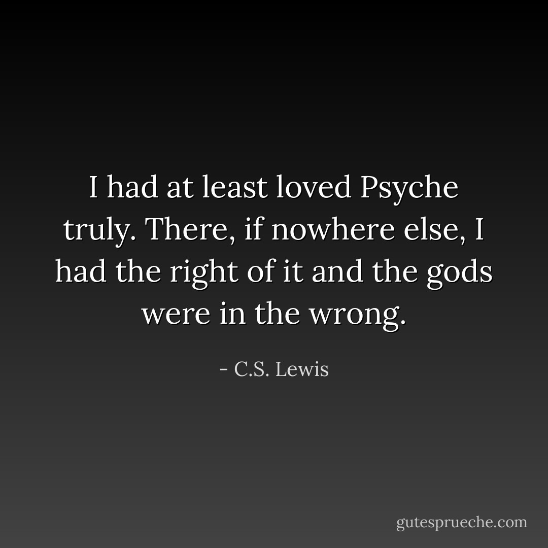 I had at least loved Psyche truly. There, if nowhere else, I had the right of it and the gods were in the wrong. - C.S. Lewis