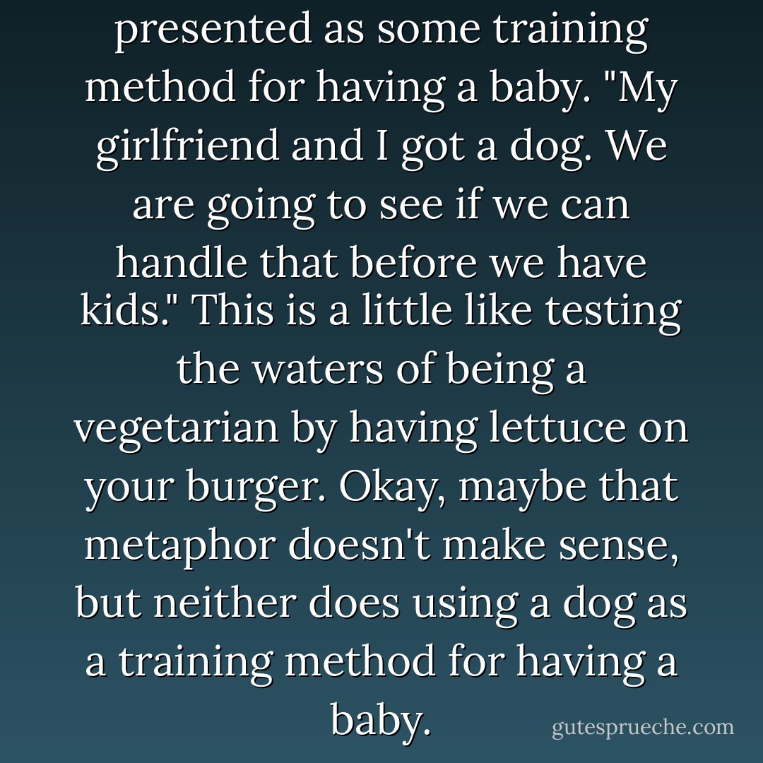 Occasionally, a dog will be presented as some training method for having a baby. "My girlfriend and I got a dog. We are going to see if we can handle that before we have kids." This is a little like testing the waters of being a vegetarian by having lettuce on your burger. Okay, maybe that metaphor doesn't make sense, but neither does using a dog as a training method for having a baby. - Jim Gaffigan