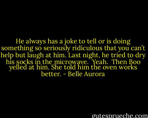 He always has a joke to tell or is doing something so seriously ridiculous that you can’t help but laugh at him. Last night, he tried to dry his socks in the microwave.<br /><br />Yeah.<br /><br />Then Boo yelled at him. She told him the oven works better. - Belle Aurora