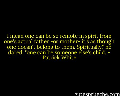 I mean one can be so remote in spirit from one's actual father -or mother- it's as though one doesn't belong to them. Spiritually," he dared, "one can be someone else's child. - Patrick White