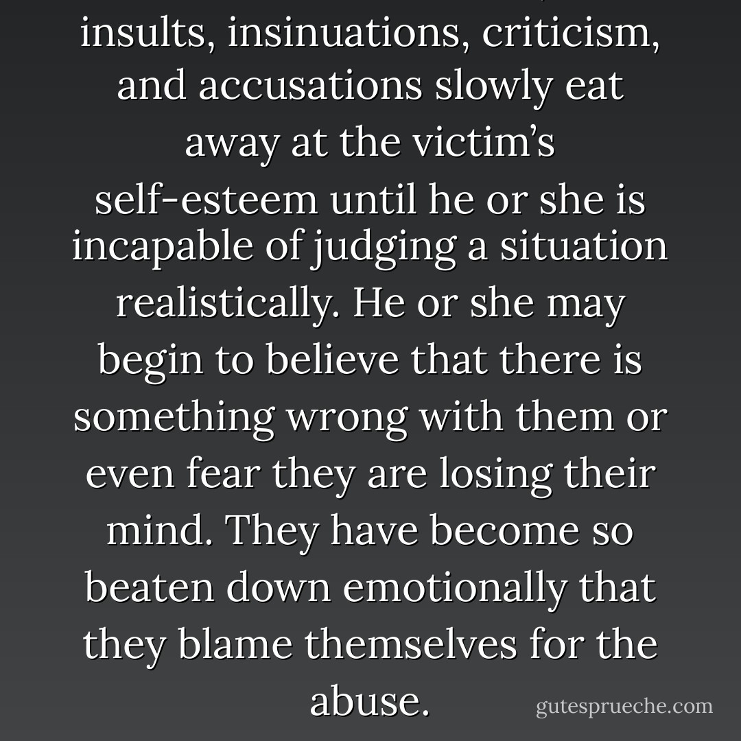 With emotional abuse, the insults, insinuations, criticism, and accusations slowly eat away at the victim’s self-esteem until he or she is incapable of judging a situation realistically. He or she may begin to believe that there is something wrong with them or even fear they are losing their mind. They have become so beaten down emotionally that they blame themselves for the abuse. - Beverly Engel