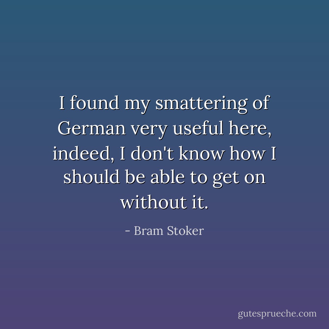 I found my smattering of German very useful here, indeed, I don't know how I should be able to get on without it. - Bram Stoker