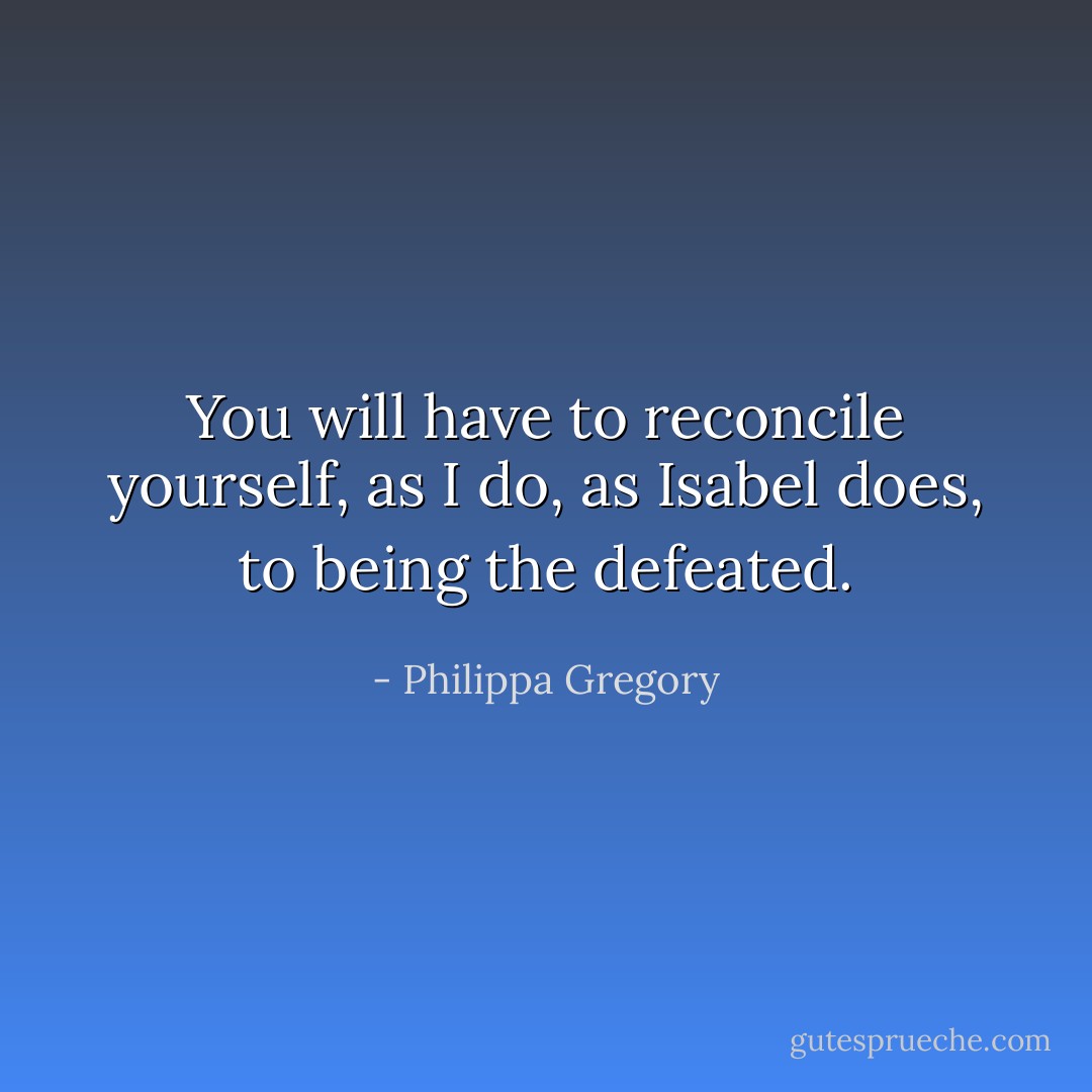 You will have to reconcile yourself, as I do, as Isabel does, to being the defeated. - Philippa Gregory