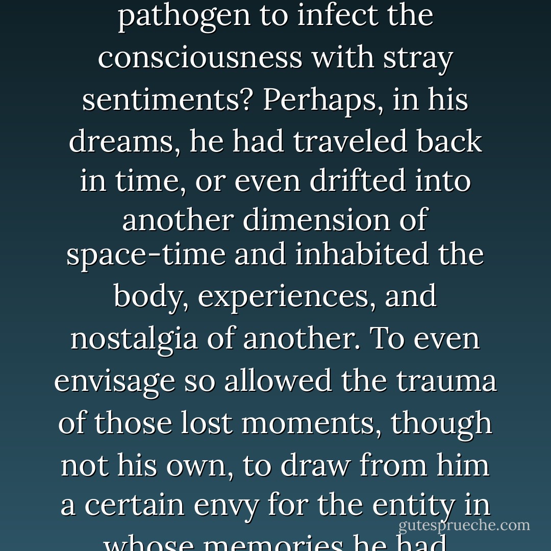 Was it possible to feel nostalgic about something that had never happened to him, possible for nostalgia to be taken in by the body as a free pathogen to infect the consciousness with stray sentiments? Perhaps, in his dreams, he had traveled back in time, or even drifted into another dimension of space-time and inhabited the body, experiences, and nostalgia of another. To even envisage so allowed the trauma of those lost moments, though not his own, to draw from him a certain envy for the entity in whose memories he had basked vicariously. . .Perhaps, nostalgia was a microorganism. . .the bacterium that infected. . . Yes. . .maybe he was sick. - Ashim Shanker