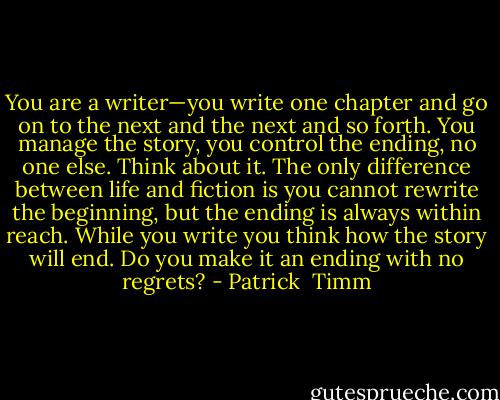 You are a writer—you write one chapter and go on to the next and the next and so forth. You manage the story, you control the ending, no one else. Think about it. The only difference between life and fiction is you cannot rewrite the beginning, but the ending is always within reach. While you write you think how the story will end. Do you make it an ending with no regrets? - Patrick  Timm