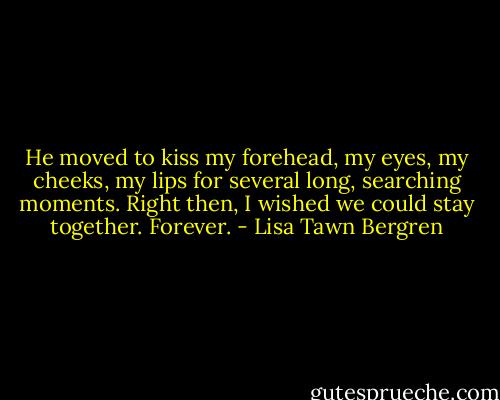 He moved to kiss my forehead, my eyes, my cheeks, my lips for several long, searching moments.<br />Right then, I wished we could stay together. Forever. - Lisa Tawn Bergren
