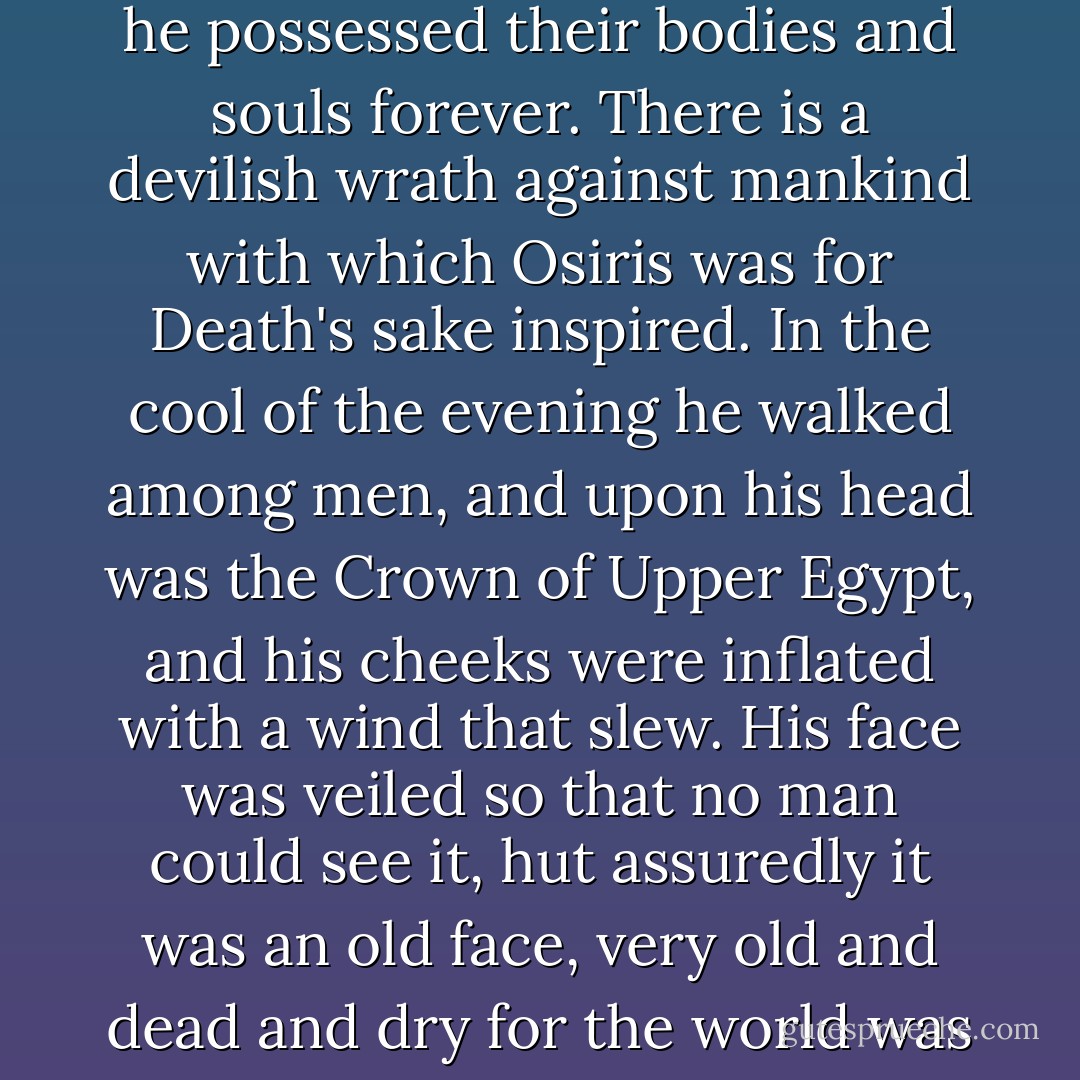 It is beyond dispute that Osiris made his worshipers dream strange things of him, and that he possessed their bodies and souls forever. There is a devilish wrath against mankind with which Osiris was for Death's sake inspired. In the cool of the evening he walked among men, and upon his head was the Crown of Upper Egypt, and his cheeks were inflated with a wind that slew. His face was veiled so that no man could see it, hut assuredly it was an old face, very old and dead and dry for the world was young when tall Osiris died.<br /><br />("A Visitor From Egypt") - Frank Belknap Long