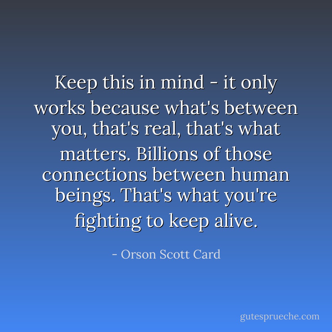 Keep this in mind - it only works because what's between you, that's real, that's what matters. Billions of those connections between human beings. That's what you're fighting to keep alive. - Orson Scott Card