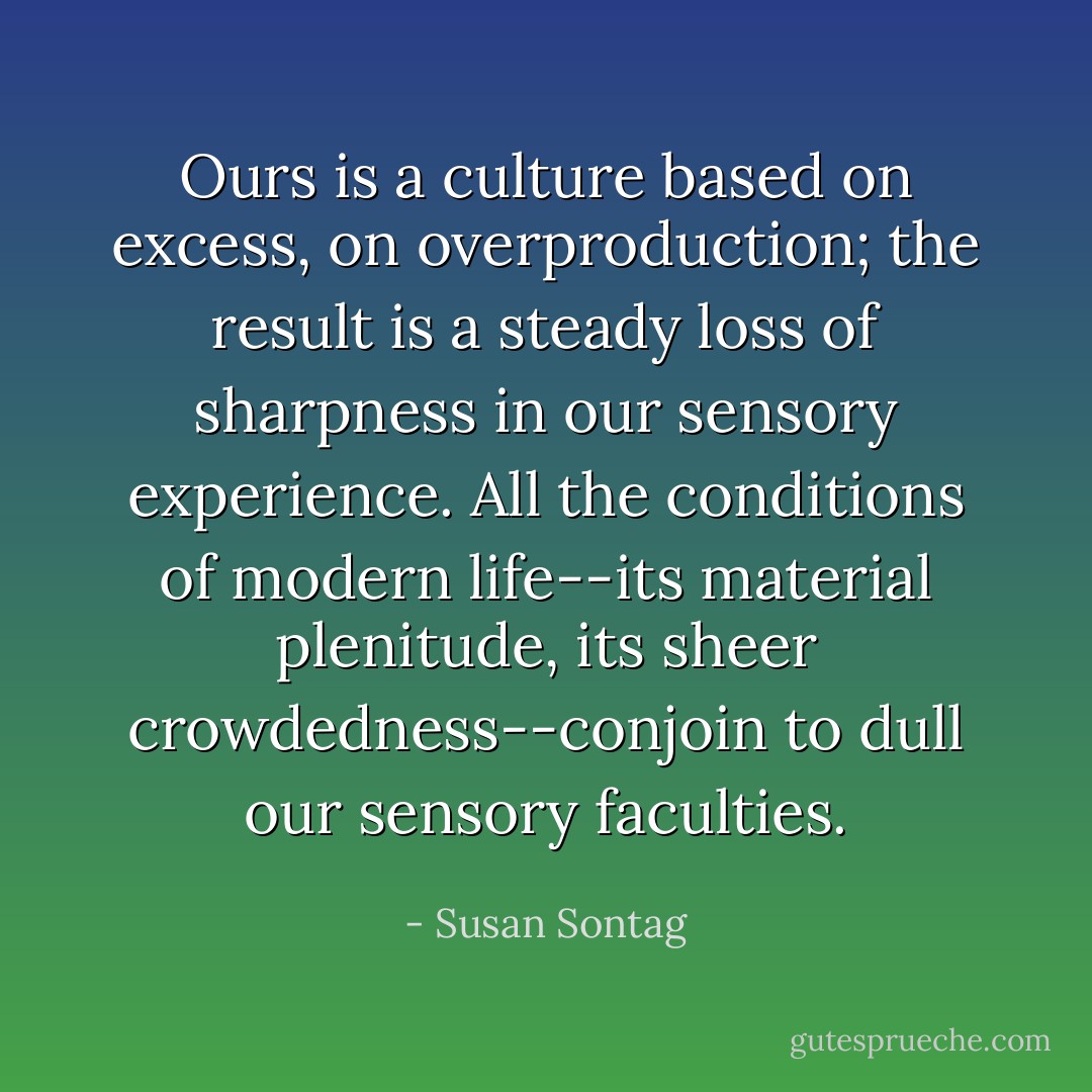 Ours is a culture based on excess, on overproduction; the result is a steady loss of sharpness in our sensory experience. All the conditions of modern life--its material plenitude, its sheer crowdedness--conjoin to dull our sensory faculties. - Susan Sontag