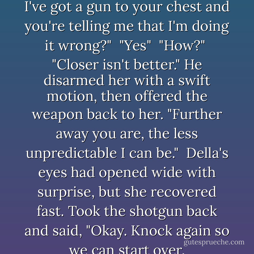 You're doing it wrong."<br /><br />"Son, I've got a gun to your chest and you're telling me that I'm doing it wrong?"<br /><br />"Yes"<br /><br />"How?"<br /><br />"Closer isn't better." He disarmed her with a swift motion, then offered the weapon back to her. "Further away you are, the less unpredictable I can be."<br /><br />Della's eyes had opened wide with surprise, but she recovered fast. Took the shotgun back and said, "Okay. Knock again so we can start over. - S.E. Jakes