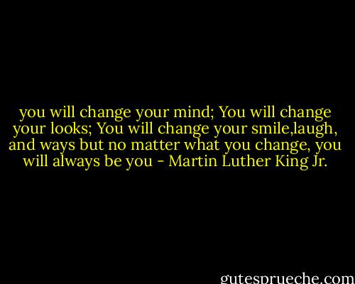 you will change your mind; You will change your looks; You will change your smile,laugh, and ways but no matter what you change, you will always be you - Martin Luther King Jr.