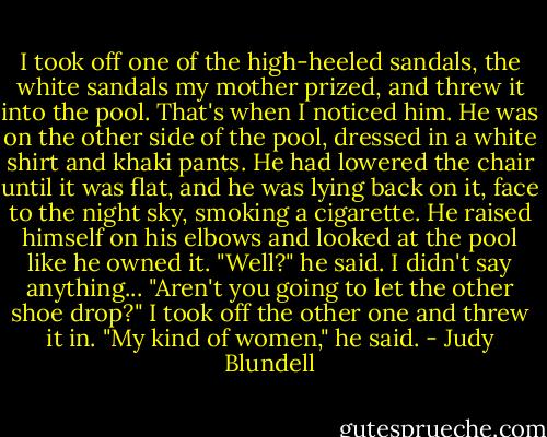 I took off one of the high-heeled sandals, the white sandals my mother prized, and threw it into the pool. That's when I noticed him. He was on the other side of the pool, dressed in a white shirt and khaki pants. He had lowered the chair until it was flat, and he was lying back on it, face to the night sky, smoking a cigarette. He raised himself on his elbows and looked at the pool like he owned it. "Well?" he said. I didn't say anything... "Aren't you going to let the other shoe drop?" I took off the other one and threw it in. "My kind of women," he said. - Judy Blundell