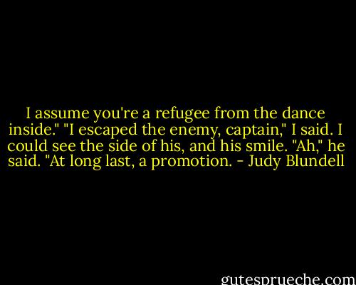 I assume you're a refugee from the dance inside." "I escaped the enemy, captain," I said. I could see the side of his, and his smile. "Ah," he said. "At long last, a promotion. - Judy Blundell