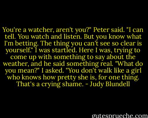 You're a watcher, aren't you?" Peter said. "I can tell. You watch and listen. But you know what I'm betting. The thing you can't see so clear is yourself." I was startled. Here I was, trying to come up with something to say about the weather, and he said something real. "What do you mean?" I asked. "You don't walk like a girl who knows how pretty she is, for one thing. That's a crying shame. - Judy Blundell