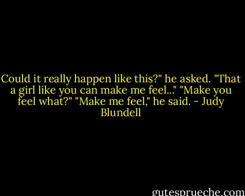 Could it really happen like this?" he asked. "That a girl like you can make me feel..." "Make you feel what?" "Make me feel," he said. - Judy Blundell