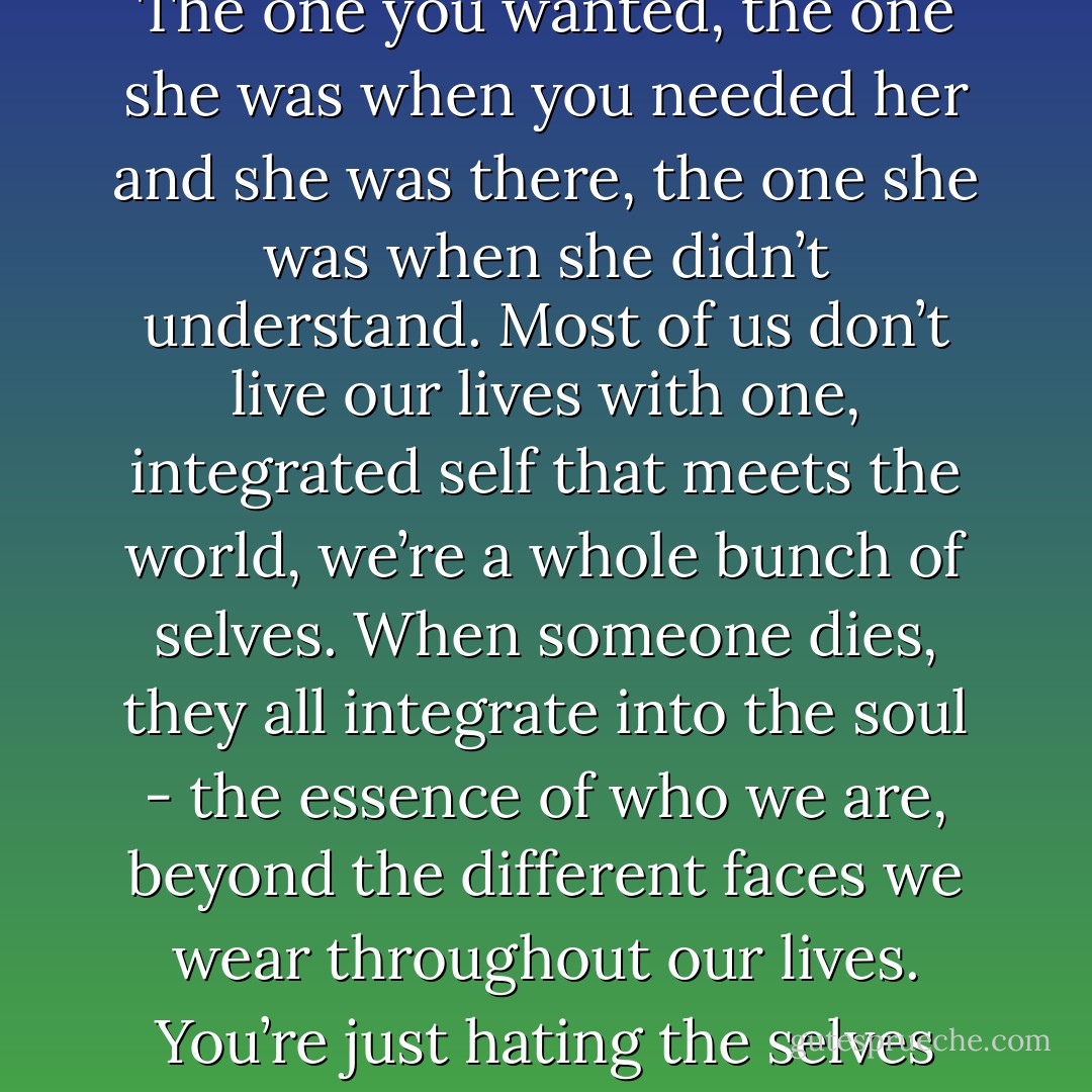 Don’t be so hard on yourself, You’re doing the same thing, trying to reconcile all the moms that Mom ever was - The one you wanted, the one she was when you needed her and she was there, the one she was when she didn’t understand. Most of us don’t live our lives with one, integrated self that meets the world, we’re a whole bunch of selves. When someone dies, they all integrate into the soul - the essence of who we are, beyond the different faces we wear throughout our lives. You’re just hating the selves you’ve always hated, and loving the ones you’ve always loved. It’s bound to mess you up. - Christopher Moore