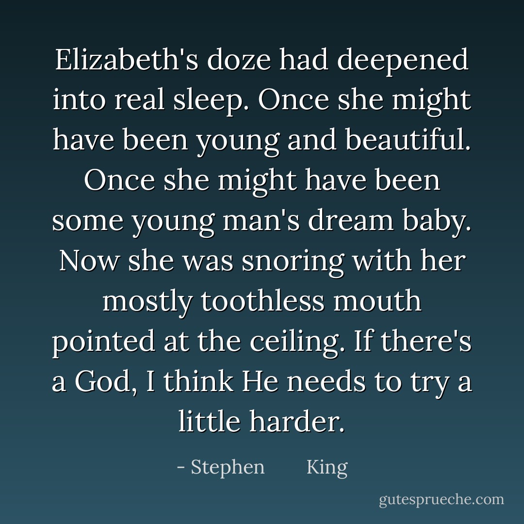 Elizabeth's doze had deepened into real sleep. Once she might have been young and beautiful. Once she might have been some young man's dream baby. Now she was snoring with her mostly toothless mouth pointed at the ceiling. If there's a God, I think He needs to try a little harder. - Stephen        King