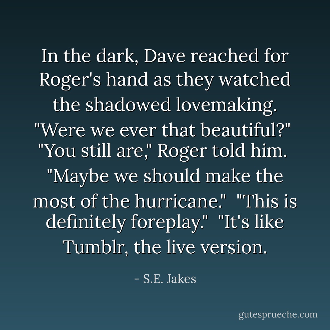 In the dark, Dave reached for Roger's hand as they watched the shadowed lovemaking. "Were we ever that beautiful?"<br /><br />"You still are," Roger told him.<br /><br />"Maybe we should make the most of the hurricane."<br /><br />"This is definitely foreplay."<br /><br />"It's like Tumblr, the live version. - S.E. Jakes