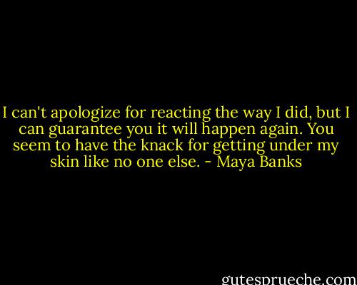 I can't apologize for reacting the way I did, but I can guarantee you it will happen again. You seem to have the knack for getting under my skin like no one else. - Maya Banks