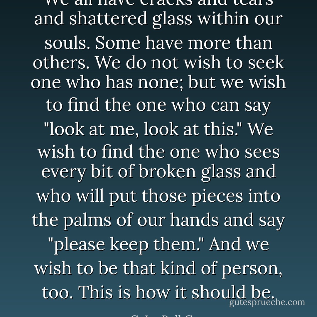 We all have cracks and tears and shattered glass within our souls. Some have more than others. We do not wish to seek one who has none; but we wish to find the one who can say "look at me, look at this." We wish to find the one who sees every bit of broken glass and who will put those pieces into the palms of our hands and say "please keep them." And we wish to be that kind of person, too. This is how it should be. - C. JoyBell C.