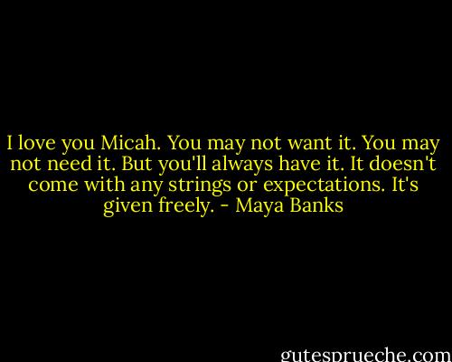 I love you Micah. You may not want it. You may not need it. But you'll always have it. It doesn't come with any strings or expectations. It's given freely. - Maya Banks