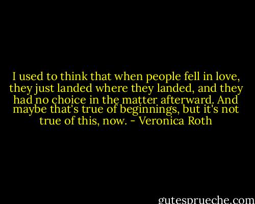 I used to think that when people fell in love, they just landed where they landed, and they had no choice in the matter afterward. And maybe that's true of beginnings, but it's not true of this, now. - Veronica Roth