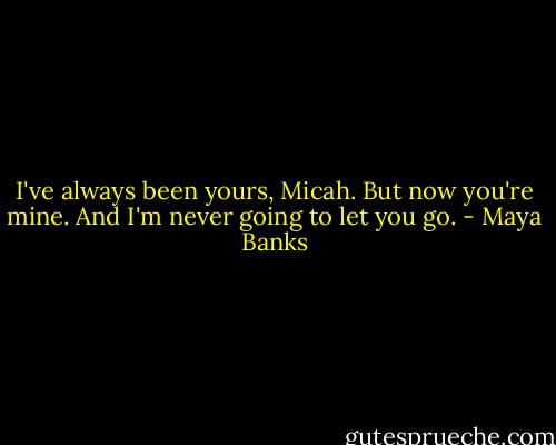 I've always been yours, Micah. But now you're mine. And I'm never going to let you go. - Maya Banks