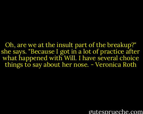 Oh, are we at the insult part of the breakup?" she says. "Because I got in a lot of practice after what happened with Will. I have several choice things to say about her nose. - Veronica Roth